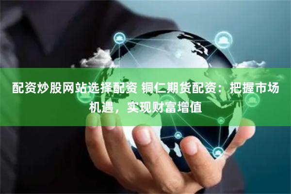 配资炒股网站选择配资 铜仁期货配资：把握市场机遇，实现财富增值