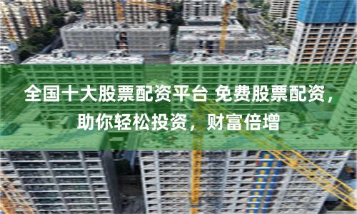 全国十大股票配资平台 免费股票配资，助你轻松投资，财富倍增