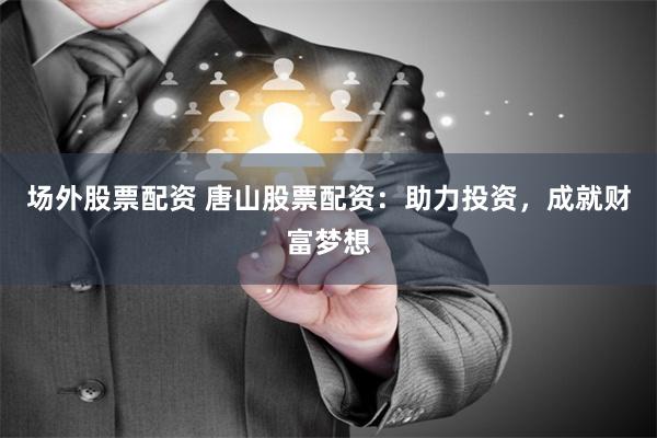 场外股票配资 唐山股票配资：助力投资，成就财富梦想