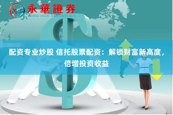 配资专业炒股 信托股票配资：解锁财富新高度，倍增投资收益
