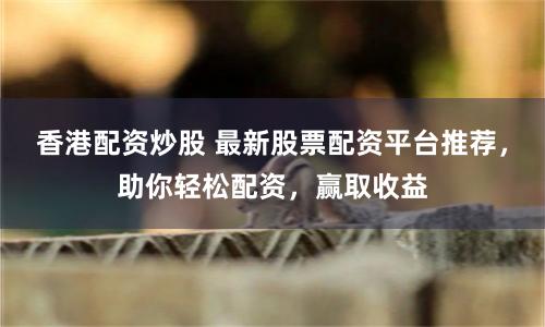 香港配资炒股 最新股票配资平台推荐，助你轻松配资，赢取收益