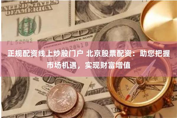 正规配资线上炒股门户 北京股票配资：助您把握市场机遇，实现财富增值