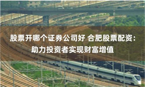 股票开哪个证券公司好 合肥股票配资：助力投资者实现财富增值
