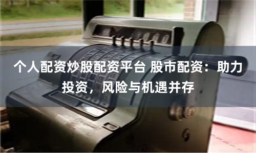 个人配资炒股配资平台 股市配资：助力投资，风险与机遇并存