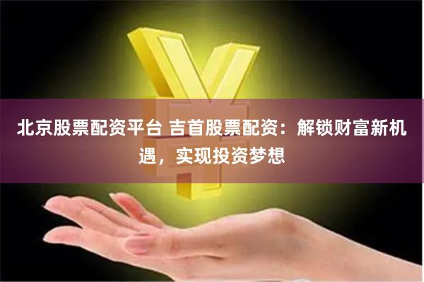 北京股票配资平台 吉首股票配资：解锁财富新机遇，实现投资梦想