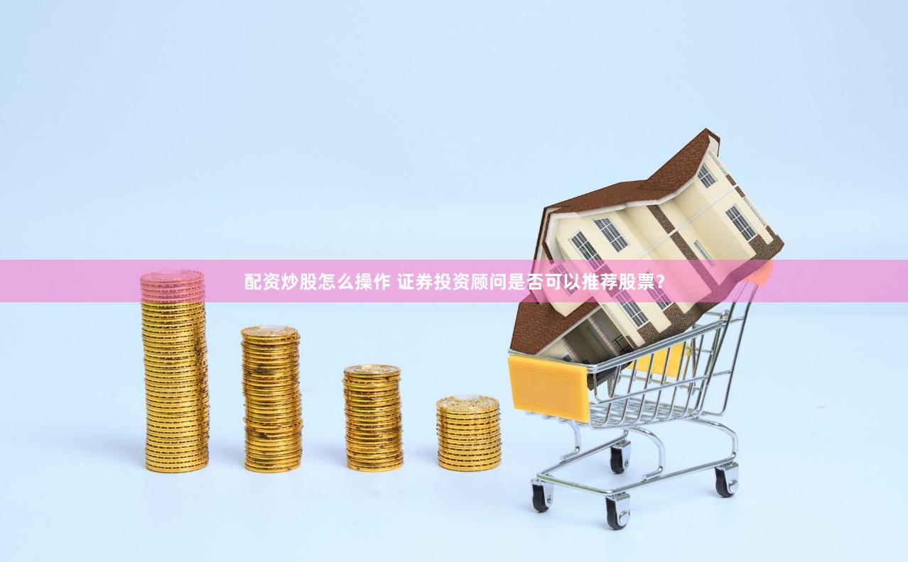 配资炒股怎么操作 证券投资顾问是否可以推荐股票？