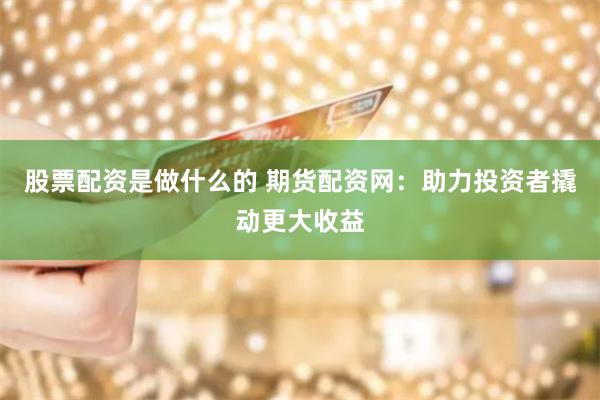 股票配资是做什么的 期货配资网：助力投资者撬动更大收益