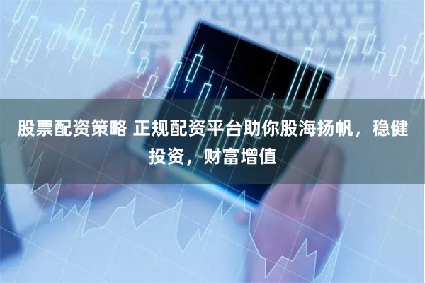 股票配资策略 正规配资平台助你股海扬帆，稳健投资，财富增值