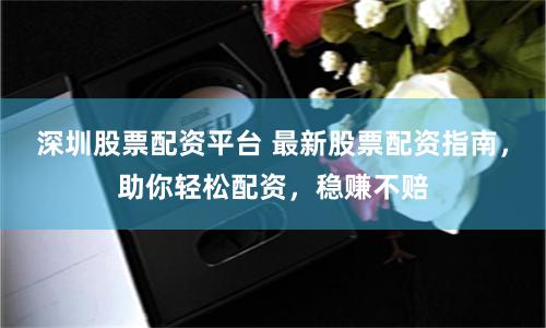 深圳股票配资平台 最新股票配资指南，助你轻松配资，稳赚不赔