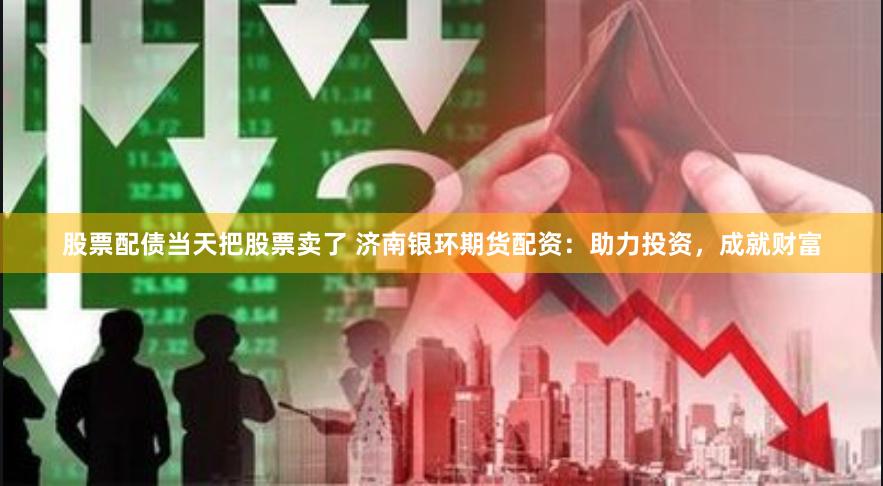 股票配债当天把股票卖了 济南银环期货配资：助力投资，成就财富