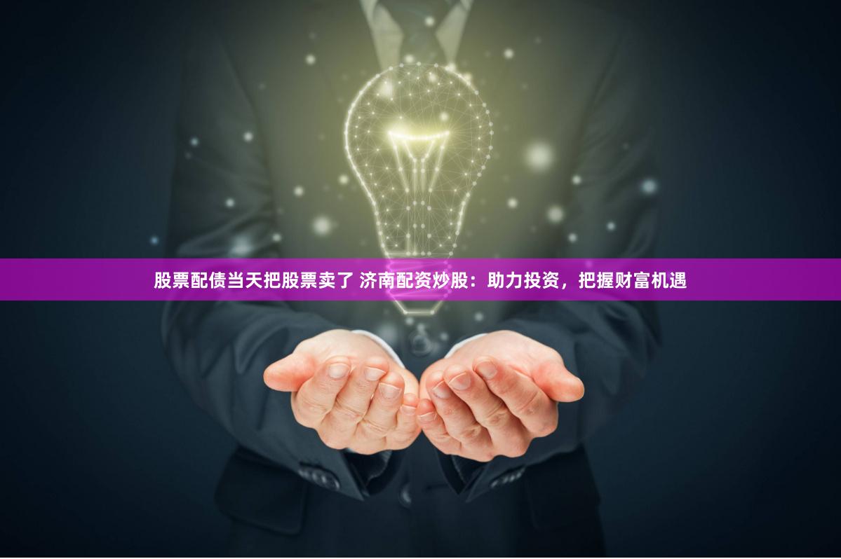 股票配债当天把股票卖了 济南配资炒股：助力投资，把握财富机遇