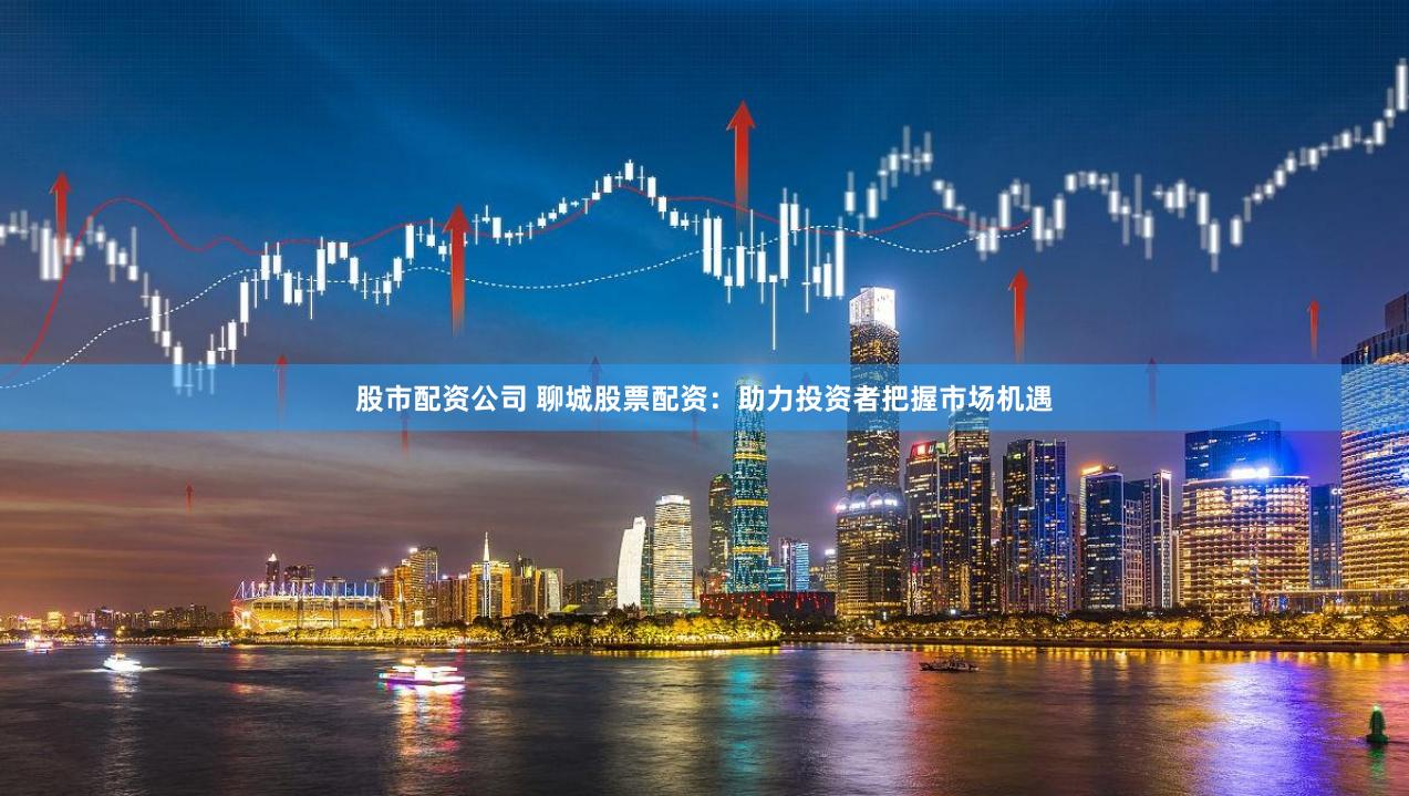股市配资公司 聊城股票配资：助力投资者把握市场机遇
