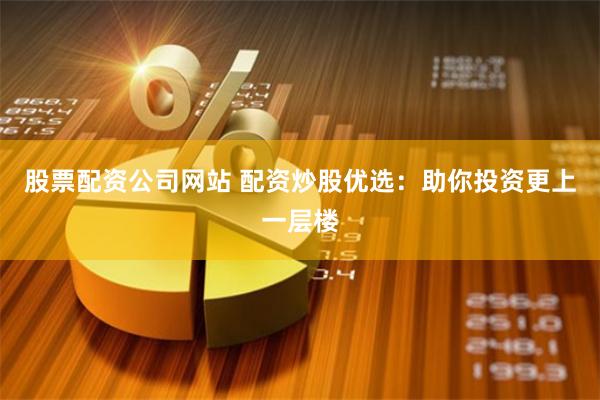 股票配资公司网站 配资炒股优选：助你投资更上一层楼
