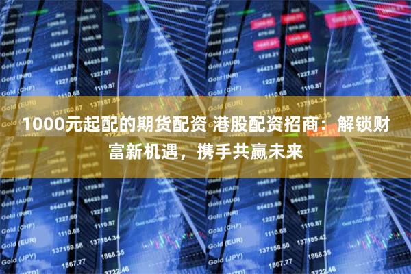 1000元起配的期货配资 港股配资招商：解锁财富新机遇，携手共赢未来