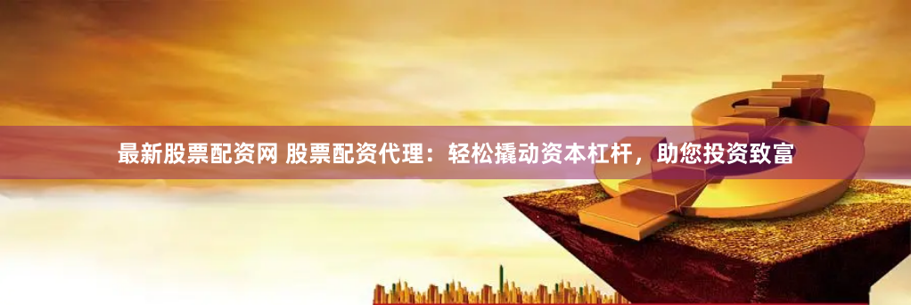 最新股票配资网 股票配资代理：轻松撬动资本杠杆，助您投资致富