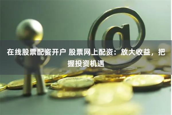 在线股票配资开户 股票网上配资：放大收益，把握投资机遇