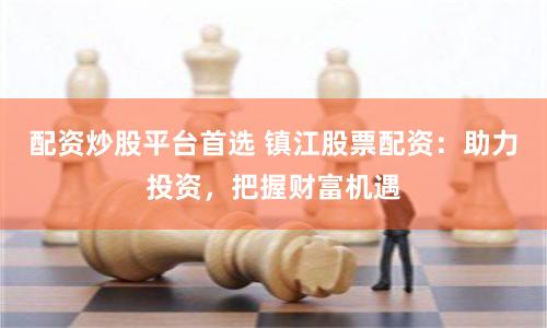 配资炒股平台首选 镇江股票配资：助力投资，把握财富机遇