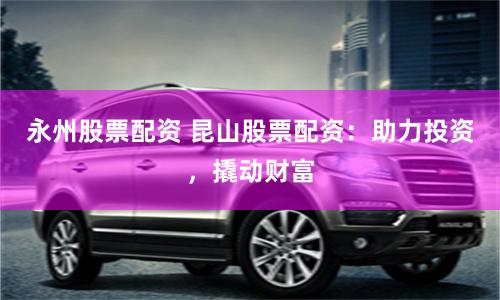 永州股票配资 昆山股票配资：助力投资，撬动财富