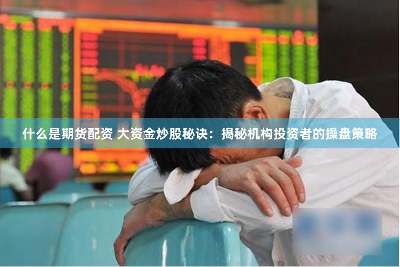 什么是期货配资 大资金炒股秘诀：揭秘机构投资者的操盘策略