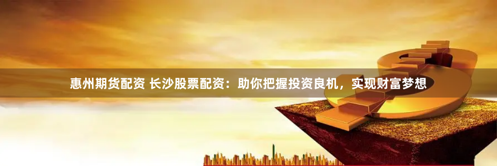 惠州期货配资 长沙股票配资：助你把握投资良机，实现财富梦想