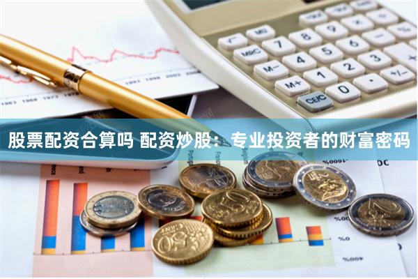 股票配资合算吗 配资炒股：专业投资者的财富密码