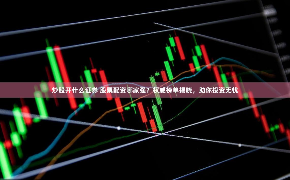 炒股开什么证券 股票配资哪家强？权威榜单揭晓，助你投资无忧