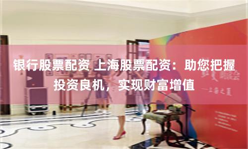 银行股票配资 上海股票配资：助您把握投资良机，实现财富增值