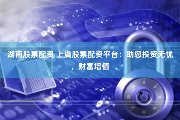 湖南股票配资 上虞股票配资平台：助您投资无忧，财富增值