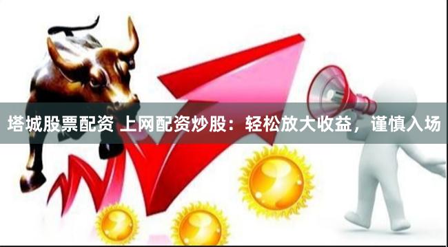 塔城股票配资 上网配资炒股：轻松放大收益，谨慎入场