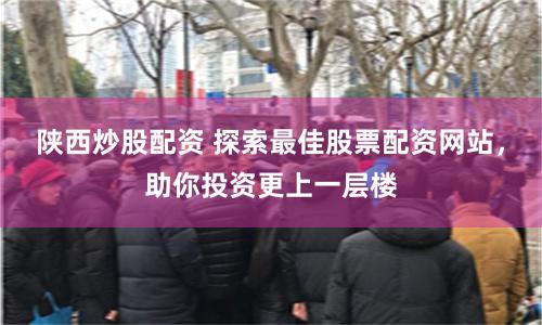 陕西炒股配资 探索最佳股票配资网站，助你投资更上一层楼