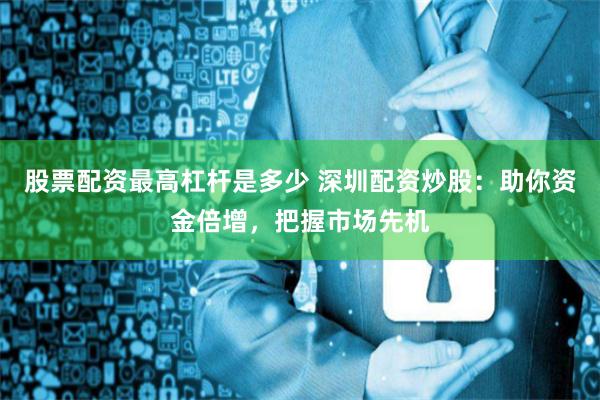 股票配资最高杠杆是多少 深圳配资炒股：助你资金倍增，把握市场先机