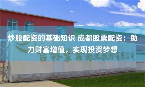 炒股配资的基础知识 成都股票配资：助力财富增值，实现投资梦想