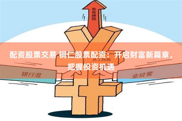 配资股票交易 铜仁股票配资：开启财富新篇章，把握投资机遇