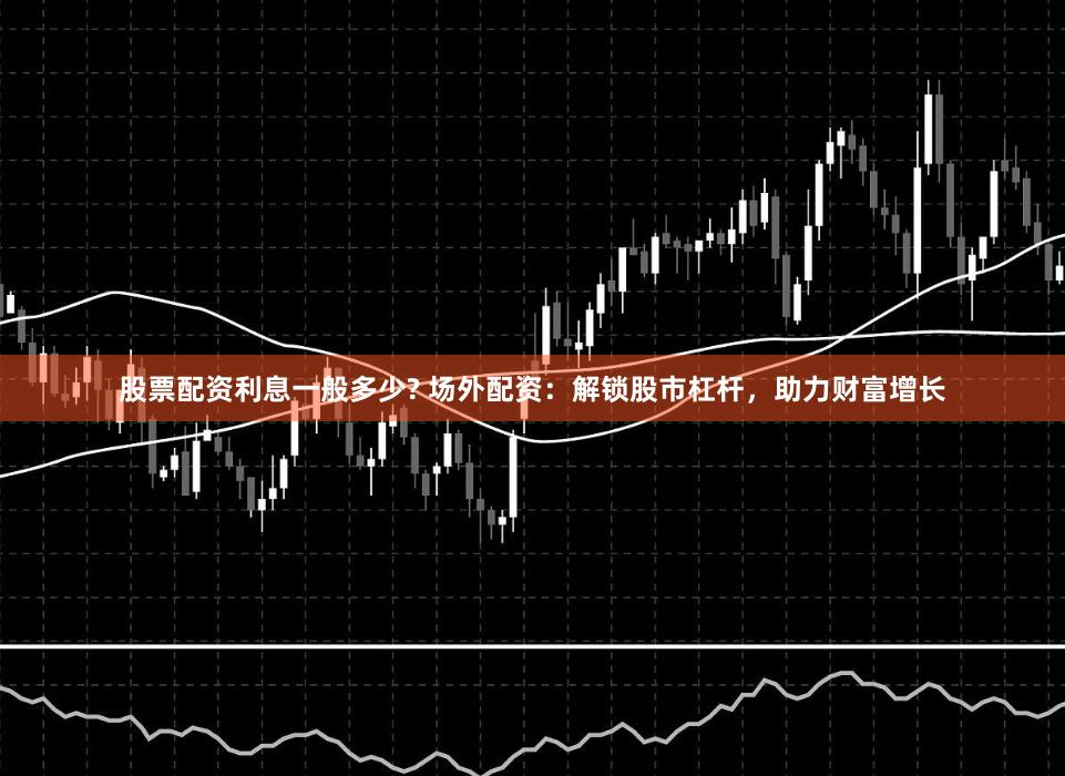 股票配资利息一般多少? 场外配资：解锁股市杠杆，助力财富增长