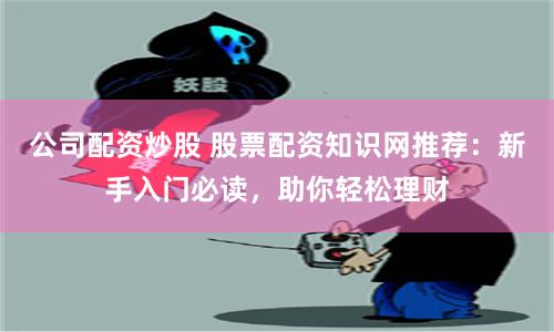 公司配资炒股 股票配资知识网推荐：新手入门必读，助你轻松理财