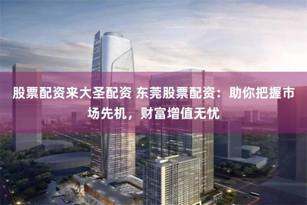 股票配资来大圣配资 东莞股票配资:助你把握市场先机,财富增值无忧