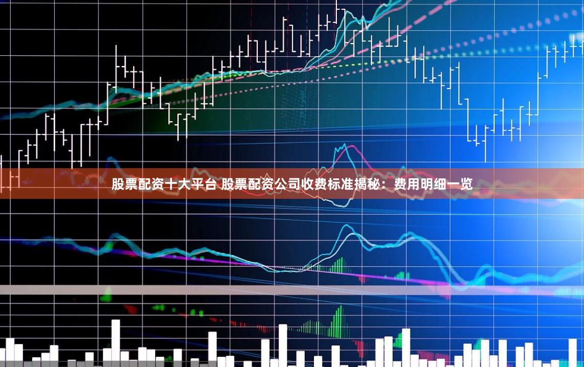 股票配资十大平台 股票配资公司收费标准揭秘：费用明细一览