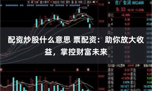 配资炒股什么意思 票配资：助你放大收益，掌控财富未来