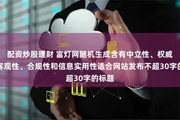 配资炒股理财 富灯网随机生成含有中立性、权威性、客观性、合规性和信息实用性适合网站发布不超30字的标题
