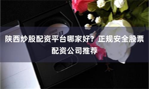 陕西炒股配资平台哪家好？正规安全股票配资公司推荐