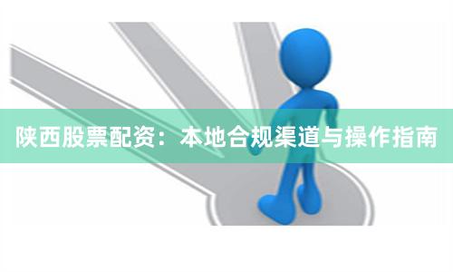 陕西股票配资：本地合规渠道与操作指南