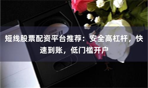 短线股票配资平台推荐：安全高杠杆，快速到账，低门槛开户